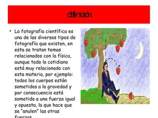 definición La fotografía científica es una de las diversos tipos de fotografía que existen, en esta se tratan temas relacionados con la física, aunque todo lo cotidiano está muy relacionado con esta materia, por ejemplo: todos los cuerpos están sometidos a la gravedad y por consecuencia está sometido a una fuerza igual y opuesta, la que hace que se “anulen” las otras fuerzas. 