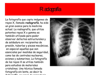 Radiografía La fotografía que capta imágenes de rayos X, llamada  radiografía , ha sido un gran avance para la medicina actual. La radiografía, que utiliza potentes rayos X o gamma es también utilizado para poder observar defectos estructurales y de soldadura en:  recipientes de presión, tuberías y piezas mecánicas,  en especial aquellas que son esenciales por medidas de seguridad, como las de centrales nucleares, aviones y submarinos. La fotografía de los rayos X se utiliza también para estudios de materiales cristalinos. Una técnica llamada fotografía sin lente, es decir la  holografía , es capaz de reproducir imágenes en tres dimensiones. 