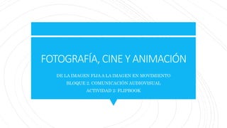 FOTOGRAFÍA, CINE Y ANIMACIÓN
DE LA IMAGEN FIJA A LA IMAGEN EN MOVIMIENTO
BLOQUE 2. COMUNICACIÓN AUDIOVISUAL
ACTIVIDAD 2: FLIPBOOK
 
