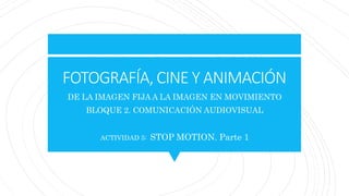 FOTOGRAFÍA, CINE Y ANIMACIÓN
DE LA IMAGEN FIJA A LA IMAGEN EN MOVIMIENTO
BLOQUE 2. COMUNICACIÓN AUDIOVISUAL
ACTIVIDAD 5: STOP MOTION. Parte 1
 