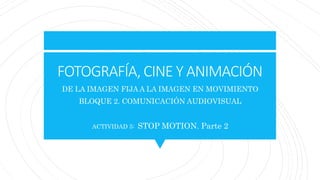 FOTOGRAFÍA, CINE Y ANIMACIÓN
DE LA IMAGEN FIJA A LA IMAGEN EN MOVIMIENTO
BLOQUE 2. COMUNICACIÓN AUDIOVISUAL
ACTIVIDAD 5: STOP MOTION. Parte 2
 