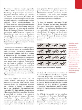 No teatro, os primeiros ensaios registrados
na Idade Média, narravam histórias através
da interação dos personagens, dos cenários e
da platéia. Há quem acredite que a história
era contada não só através do diálogo dos
personagens, mas também pelo cenário onde
a história se passava e o figurino que o elenco
utilizava. Porém, aproximadamente em
5.000 a.C. na china, o teatro era apresentado
apenas pela projeção das silhuetas (sombras)
dos personagens em uma parede: nascia o
Teatro de Sombras Chinesas. A narrativa era
apresentada à platéia apenas pela projeção
do movimento, sem vozes, sem figurino, e
na maioria das vezes, sem cenário. Talvez as
Sombras Chinesas provem a importância da
descrição do movimento para a compreensão
da narrativa e explica o porquê o Homem
sempre tentou representá-lo.
Osanossepassaramemuitasoutraspesquisas
sobre a decomposição do movimento foram
feitas. No século II, por exemplo, o astrônomo
grego Cláudio Ptolomeu observou e estudou
a persistência das impressões visuais na
retina. Este estudo mostrou que nossa retina
não é capaz de ver o movimento por inteiro,
mas apenas uma seqüência fragmentada,
ou seja, imagens estáticas em seqüência,
que são unidas pelo cérebro, nos dando a
impressão de estarmos vendo o movimento.
Tal descoberta abriu espaço para a pesquisa e
para o desenvolvimento de novas tecnologias
que permitiram estudos mais aprofundados
sobre o assunto.
Estes fatos fizeram do século XIX, um
período marcado pela criação de diversos
aparelhos que tinham como objetivo narrar
histórias através da projeção de desenhos
que criavam a ilusão de movimento,
sendo os principais: Fenasquistoscópio,
Zootrópico, Praxinoscópio, Zoopraxinoscópio
e Taumatroscópio. Esses aparelhos já tinham
a capacidade de projetar o movimento a
partir da sucessão de imagens (desenhos
sequênciais). Essa decomposição do
movimento desenhada por artistas só era
possível após um minucioso trabalho de
observação e compreensão do movimento.
Essas projeções fizeram grande sucesso na
época, tornando-se a principal forma de
entretenimento. Este foi o início da história
da animação. Além disso, essas imagens
revelavam um enorme avanço estético da
representação gráfica do movimento.
Em 1820, os franceses Niecephore Niepse
e Louis Daguerre inventaram a fotografia.
Esse avanço tecnológico permitiu o início
de análises e pesquisas aprofundadas sobre
a decomposição do movimento humano e
animal, através da captura real das diversas
fases do movimento. A fotografia permitia
agora o desenvolvimento de uma nova forma
de expressão gráfica: estava nascendo o
cinema.
Em 1872, sob a encomenda do Governador
da Califórnia Leland Standford, o fotógrafo
Eadweard Muybridge desenvolveu uma
pesquisa que mais tarde seria considerada o
trabalhomaisimportantedefotosseqüenciais
da história. Nascido em Kingston-on-Thames
(Inglaterra) em 1830, Eadweard Muybridge
foi trabalhar como fotógrafo nos EUA, onde
ganhava a vida retratando paisagens do Oeste
americano.
Em 1872, já reconhecido por seu trabalho,
foi convidado pelo Governador da Califórnia
para fotografar o galope de um cavalo,
com o objetivo de mostrar que este, em um
determinado momento da ação, retirava
as quatro patas do chão (tratava-se de uma
Muybridge instala
24 máquinas
fotográficas em
intervalos regulares
ao longo de uma
pista de corrida e
liga a cada máquina
fios que atravessam
a pista. Com a
passagem do cavalo,
os fios são rompidos,
desencadeando o
disparo sucessivo
dos obturadores, que
produzem 24 poses
consecutivas.
02
Fotografia seqüencial de Eadweard Muybridge.
 
