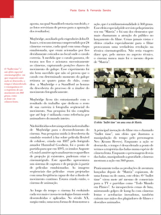 Paola Gama & Fernanda Sendra
O “bullet time” é
um efeito especial
cinematográfico em
que enquanto uma
ação se desenrola, o
tempo é desacelerado
e conseguimos ver
a trajetória de um
movimento em 360
graus, como
se fosse em
câmera lenta.
03
aposta, na qual Standford estaria envolvido, e
as fotos serviriam de provas para a apuração
dos resultados).
Muybridge,auxiliadopeloengenheiroJohnD.
Isaacs,criouumsistemacompreendidopor24
câmeras escuras, cada qual com uma chapa
emulsionada, que eram acionadas por fios
devidamente esticados no local onde o cavalo
correria. À medida que o cavalo passava, ele
tocava nos fios e acionava sucessivamente
as câmeras, capturando posições chaves do
movimento do galope. Esse experimento foi
tão bem sucedido que não só provou que o
cavalo em determinado momento do galope
retirava as quatro patas do chão, como
deu a Muybridge e a Standford as honras
da descoberta do processo de a ánalise do
movimento fotograficamente.
Muybridge ficou tão entusiasmado com o
resultado do trabalho que dedicou o resto
de sua carreira à fotografia seqüencial do
movimento. Sua pesquisa foi tão completa
que até hoje é utilizada como referência por
animadores do mundo inteiro.
Nãohádúvidassobreaimportânciadotrabalho
de Muybridge para o desenvolvimento do
cinema. Sua pesquisa unida à descoberta da
emulsão sensível à luz sobre película flexível
de celulose, criada em 1887 pelo fotógrafo
amador Hannibal Goodwin, foi o ponto de
partida para que em 1895, os irmãos Auguste
eLouisLumiéreapósanalisaremosaparelhos
de projeção já existentes, puderam criar o
cinematógrafo. Este aparelho apresentava
um sistema de captura e de projeção à partir
de películas emulsionadas. As imagens
seqüenciais das películas eram projetadas
com uma freqüência capaz de dar a ilusão de
movimento contínuo. Estava criado então, o
cinema de animação.
Ao longo do tempo o cinema foi evoluindo
cada vez mais e novas tecnologias foram sendo
desenvolvidas e aplicadas. No século XX,
surgiu então, uma nova forma de demonstrar a
ação, que é a tridimensionalidade à 360 graus.
Esseefeitoespecialpôdeservistopelaprimeira
vez em “Matrix” e foi um dos elementos que
mais chamaram a atenção do público no
lançamento do filme. Cenas jamais vistas e
efeitos criados especialmente para o filme
provocaram uma verdadeira revolução na
técnica cinematográfica. Não seria exagero
dizer que, pelo menos no aspecto técnico,
o cinema nunca mais foi o mesmo depois
de “Matrix”.
A principal inovação do filme era o chamado
“bullet time”, um efeito que ilustrava a
manipulação do tempo pelo personagem
Neo (Keanu Reeves). Enquanto a ação se
desenrola, o tempo é desacelerado a ponto de
vermos a trajetória das balas numa espécie de
câmera lenta. Enquanto o personagem desvia
dasbalas,manipulandoagravidade,câmeras
mostram a ação em 360 graus.
Praticamente todas as produções de aventura
lançadas depois de “Matrix” copiavam, de
uma forma ou de outra, este efeito. O “bullet
time” virou mote até mesmo de comerciais
para a TV e paródias como “Todo Mundo
em Pânico”. As inesquecíveis cenas de luta,
misturando golpes de kung fu com câmeras
lentas e acrobacias inovadoras, também
caíram nas mãos dos plagiadores de filmes e
desenhos animados.
O efeito “bullet time” em uma cena de Matrix.
 