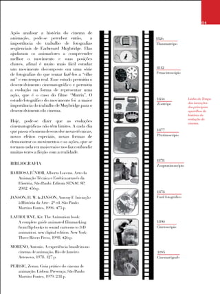 04
Após analisar a história do cinema de
animação, pode-se perceber então, a
importância do trabalho de fotografias
seqüenciais de Eadweard Muybridge. Elas
ajudaram os animadores a compreender
melhor o movimento e suas posições
chaves, afinal é muito mais fácil estudar
um movimento decomposto em uma série
de fotografias do que tentar fazê-los a “olho
nú” e em tempo real. Esse estudo permitiu o
desenvolvimento cinematográfico e permitiu
a evolução na forma de representar uma
ação, que é o caso do filme “Matrix”. O
estudo fotográfico do movimento foi a maior
importância do trabalho de Muybridge para o
desenvolvimento do cinema.
Hoje, pode-se dizer que as evoluções
cinematográficas não têm limites. A cada dia
quepassaohomemdesenvolvenovastécnicas,
novos efeitos especiais, novas formas de
demonstrar os movimentos e as ações, que se
tornamcadavezmaisreaisenosfazconfundir
muitas vezes a ficção com a realidade.
	
BIBLIOGRAFIA
BARBOSA JÚNIOR, Alberto Lucena. Arte da
Animação Técnica e Estética através da
História, São Paulo: Editora SENAC SP,
2002. 456 p.
JANSON, H. W. & JANSON, Antony F. Iniciação
à História da Arte - 2ª ed. São Paulo:
Martins Fontes, 1996. 475 p.
LAYBOURNE, Kit. The Animation book:
A complete guide animated filmmarking
from flip-books to sound cartoons to 3-D
animation. new digital edition. New York:
Three Rivers Press, 1998. 426 p.
MORENO, Antonio. A experiência brasileira no
cinema de animação, Rio de Janeiro:
Artenova, 1978. 127 p.
PERISIC, Zoran. Guia prático do cinema de
animação. Lisboa: Presença; São Paulo:
Martins Fontes, 1979. 238 p.
1826
Thaumatrópo
1812
Fenacistoscópio
1834
Zootrópo
1877
Praxinoscópio
1878
Zoopraxinoscópio
1878
Fuzil fotográfico
1890
Cinetoscópio
1895
Cinematógrafo
Linha do Tempo
das invenções
dos principais
aparelhos da
história da
evolução do
cinema.
 