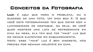 Conceitos da Fotografia
Luz: é aqui que mora o problema, ou o
sucesso de uma foto. Um dica boa é: O que
você está fotografando tem que estar com a
luminosidade de destaque, ou seja, se você
quer mostrar uma lata de refrigerante em
cima da mesa, ela tem que ter “mais” luz que
os demais elementos do enquadramento.
Note: esse “mais” luz é bem discreto, não
precisa por nenhum holofote em cima.
 