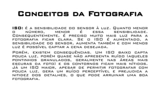 Conceitos da Fotografia
ISO: é a sensibilidade do sensor à luz. Quanto menor
o número, menor é essa sensibilidade.
Consequentemente, é preciso muito mais luz para a
fotografia ficar clara. Se o ISO é aumentado, a
sensibilidade do sensor, aumenta também e com menos
luz é possível captar a cena desejada.
Porém, existem consequências. Um ISO baixo capta
pouca luz, porém quase não apresenta ruído (aqueles
pontinhos granulados, geralmente nas áreas mais
escuras da foto) e os contornos ficam mais nítidos.
Já um ISO maior, apesar de permitir fotografar com
pouca luz, gera um ruído perceptível e prejudica a
nitidez dos detalhes, o que pode arruinar uma boa
fotografia.
 