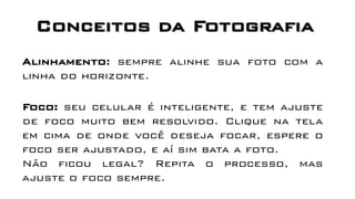 Conceitos da Fotografia
Foco: seu celular é inteligente, e tem ajuste
de foco muito bem resolvido. Clique na tela
em cima de onde você deseja focar, espere o
foco ser ajustado, e aí sim bata a foto.
Não ficou legal? Repita o processo, mas
ajuste o foco sempre.
Alinhamento: sempre alinhe sua foto com a
linha do horizonte.
 