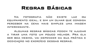 Regras Básicas
Na fotografia não existe luz ou
equipamento ideal, e sim um olhar que consiga
perceber na cena mais simples uma imagem
interessante.
Algumas regras básicas podem te ajudar
a tirar uma foto um pouco melhor. Pra ela
ser boa mesmo, vai depender da sua prática e
dedicação no exercício dessas regras.
 