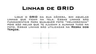 Linhas de GRID
Ligue o GRID da sua câmera, sim aquelas
linhas que ficam na tela. Essas linhas são
fundamentais para qualquer foto “melhorzinha”
pois são nelas que te ajudam a alinhar tudo na
foto. Essas linhas são utilizadas na Regra dos
Terços.
 
