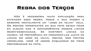 Regra dos Terços
Não é necessária muita explicação para
entender essa regra: pegue a sua imagem e
desenhe mentalmente um “jogo da velha” nela.
Os pontos importantes da sua foto devem ficar
em alguma das 4 convergências dessas linhas
recém-desenhadas. Se existirem linhas na
imagem, dê preferência em posicioná-las junto às
linhas do jogo da velha. Abaixo, nos pontos
vermelhos, você vê aonde enquadrar os itens
preferenciais da foto.
 