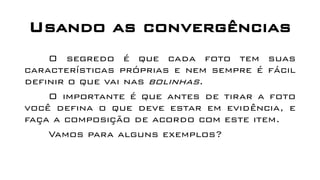 Usando as convergências
O segredo é que cada foto tem suas
características próprias e nem sempre é fácil
definir o que vai nas bolinhas.
O importante é que antes de tirar a foto
você defina o que deve estar em evidência, e
faça a composição de acordo com este item.
Vamos para alguns exemplos?
 