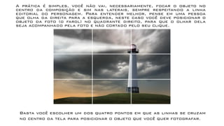 A prática é simples, você não vai, necessariamente, focar o objeto no
centro da composição e sim nas laterais, sempre respeitando a linha
editorial do personagem. Para entender melhor, pense em uma pessoa
que olha da direita para a esquerda, neste caso você deve posicionar o
objeto da foto (o farol) no quadrante direito, para que o olhar dela
seja acompanhado pela foto e não cortado pelo seu clique.
Basta você escolher um dos quatro pontos em que as linhas se cruzam
no centro da tela para posicionar o objeto que você quer fotografar.
 
