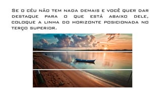 Se o céu não tem nada demais e você quer dar
destaque para o que está abaixo dele,
coloque a linha do horizonte posicionada no
terço superior.
 