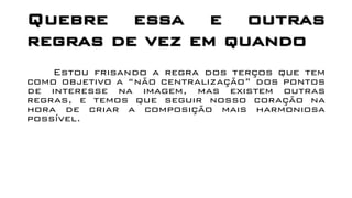 Quebre essa e outras
regras de vez em quando
Estou frisando a regra dos terços que tem
como objetivo a “não centralização” dos pontos
de interesse na imagem, mas existem outras
regras, e temos que seguir nosso coração na
hora de criar a composição mais harmoniosa
possível.
 