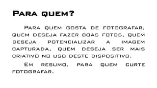 Para quem?
Para quem gosta de fotografar,
quem deseja fazer boas fotos, quem
deseja potencializar a imagem
capturada, quem deseja ser mais
criativo no uso deste dispositivo.
Em resumo, para quem curte
fotografar.
 