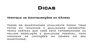 Dicas
Verifique as Configurações da Câmera
Todos os smartphones atualmente podem tirar
fotos em tamanhos e qualidades diferentes;
tenha certeza que você está fotografando na
melhor resolução e qualidade possível, para
minimizar as limitações da câmera do seu
smartphone.
 