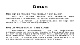 Dicas
Conheça os atalhos para acessar a sua câmera
Uma boa imagem aparece nos momentos mais
inesperados e desaparece tão rápido quando apareceu.
Para não perder mais oportunidades, conheça bem
todos os atalhos do seu equipamento.
Crie um atalho para um início rápido
Fotografia, especialmente com um smartphone,
depende muito do timing do fotógrafo. Como você tem uma
câmera no seu bolso o tempo todo, tenha certeza que você
está preparado para utilizá-la a qualquer momento (às
vezes você tem apenas uma chance para tirar aquela foto
do seu melhor amigo sentado numa poça d’água).
 