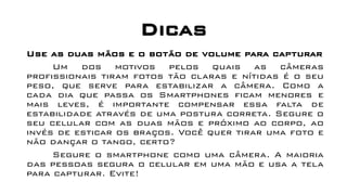 Dicas
Use as duas mãos e o botão de volume para capturar
Um dos motivos pelos quais as câmeras
profissionais tiram fotos tão claras e nítidas é o seu
peso, que serve para estabilizar a câmera. Como a
cada dia que passa os Smartphones ficam menores e
mais leves, é importante compensar essa falta de
estabilidade através de uma postura correta. Segure o
seu celular com as duas mãos e próximo ao corpo, ao
invés de esticar os braços. Você quer tirar uma foto e
não dançar o tango, certo?
Segure o smartphone como uma câmera. A maioria
das pessoas segura o celular em uma mão e usa a tela
para capturar. Evite!
 