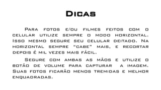 Dicas
Para fotos e/ou filmes feitos com o
celular utilize sempre o modo horizontal.
Isso mesmo segure seu celular deitado. Na
horizontal sempre “cabe” mais, e recortar
depois é mil vezes mais fácil.
Segure com ambas as mãos e utilize o
botão de volume para capturar a imagem.
Suas fotos ficarão menos tremidas e melhor
enquadradas.
 