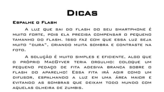 Dicas
Espalhe o Flash
A luz que sai do flash do seu smartphone é
muito forte, pois ela precisa compensar o pequeno
tamanho do flash. Isso faz com que essa luz seja
muito “dura”, criando muita sombra e contraste na
foto.
A solução é muito simples e eficiente, algo que
o próprio MacGyver teria orgulho: coloque um
pequeno pedaço de fita adesiva branca sobre o
flash do aparelho! Essa fita irá agir como um
difusor, espalhando a luz em uma área maior e
evitando as sombras que deixam todo mundo com
aquelas olheira de zumbis.
 