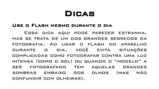 Dicas
Use o Flash mesmo durante o dia
Essa dica aqui pode parecer estranha,
mas se trata de um dos grandes segredos da
fotografia. Ao usar o flash do aparelho
durante o dia, você evita situações
complicadas como fotografar contra uma luz
intensa (como o sol) ou quando o “modelo” a
ser fotografado tem aquelas grandes
sombras embaixo dos olhos (mas não
confundir com olheiras).
 