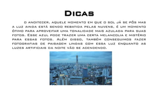 Dicas
o anoitecer, aquele momento em que o sol já se pôs mas
a luz ainda está sendo rebatida pelas nuvens, é um momento
ótimo para aproveitar uma tonalidade mais azulada para suas
fotos. Esse azul pode trazer uma certa melancolia e mistério
para essas fotos. Além disso, também conseguimos fazer
fotografias de paisagem lindas com essa luz enquanto as
luzes artificiais da noite vão se acendendo.
 