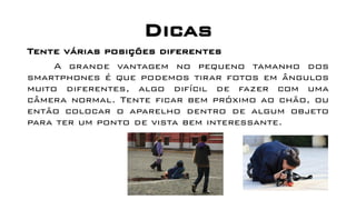 Dicas
Tente várias posições diferentes
A grande vantagem no pequeno tamanho dos
smartphones é que podemos tirar fotos em ângulos
muito diferentes, algo difícil de fazer com uma
câmera normal. Tente ficar bem próximo ao chão, ou
então colocar o aparelho dentro de algum objeto
para ter um ponto de vista bem interessante.
 