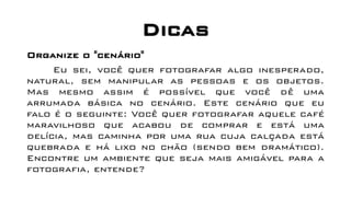 Dicas
Organize o "cenário"
Eu sei, você quer fotografar algo inesperado,
natural, sem manipular as pessoas e os objetos.
Mas mesmo assim é possível que você dê uma
arrumada básica no cenário. Este cenário que eu
falo é o seguinte: Você quer fotografar aquele café
maravilhoso que acabou de comprar e está uma
delícia, mas caminha por uma rua cuja calçada está
quebrada e há lixo no chão (sendo bem dramático).
Encontre um ambiente que seja mais amigável para a
fotografia, entende?
 