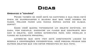 Dicas
Organize o "cenário"
Pense também se você está na cafeteria e sua mesa está
cheia de guardanapos e sujeira que que você acabou de
fazer. Melhor fazer uma faxina rápida antes do clique,
certo?
Caso você queira fotografar um objeto estático, em
casa, por exemplo, encontre um fundo que contraste bem
com o objeto, com cores diferentes para não mesclas o
fundo ao elemento principal.
Lembre-se que este item está diretamente ligado às
regras e composições fotográficas, você precisa pensar nos
outros objetos que vão estar presentes em sua foto.
 