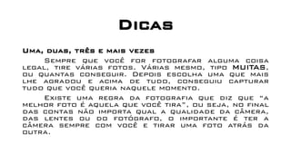 Dicas
Uma, duas, três e mais vezes
Sempre que você for fotografar alguma coisa
legal, tire várias fotos. Várias mesmo, tipo MUITAS,
ou quantas conseguir. Depois escolha uma que mais
lhe agradou e acima de tudo, conseguiu capturar
tudo que você queria naquele momento.
Existe uma regra da fotografia que diz que “a
melhor foto é aquela que você tira”, ou seja, no final
das contas não importa qual a qualidade da câmera,
das lentes ou do fotógrafo, o importante é ter a
câmera sempre com você e tirar uma foto atrás da
outra.
 