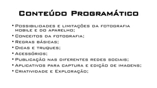 Conteúdo Programático
• Possibilidades e limitações da fotografia
mobile e do aparelho;
• Conceitos da fotografia;
• Regras básicas;
• Dicas e truques;
• Acessórios;
• Publicação nas diferentes redes sociais;
• Aplicativos para captura e edição de imagens;
• Criatividade e Exploração;
 