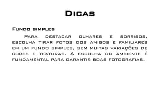 Dicas
Fundo simples
Para destacar olhares e sorrisos,
escolha tirar fotos dos amigos e familiares
em um fundo simples, sem muitas variações de
cores e texturas. A escolha do ambiente é
fundamental para garantir boas fotografias.
 