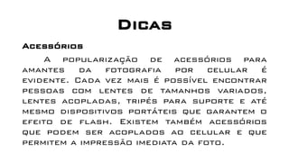 Dicas
Acessórios
A popularização de acessórios para
amantes da fotografia por celular é
evidente. Cada vez mais é possível encontrar
pessoas com lentes de tamanhos variados,
lentes acopladas, tripés para suporte e até
mesmo dispositivos portáteis que garantem o
efeito de flash. Existem também acessórios
que podem ser acoplados ao celular e que
permitem a impressão imediata da foto.
 