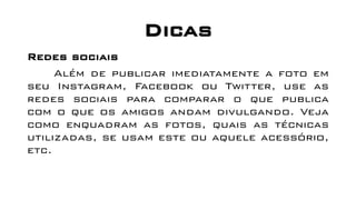 Dicas
Redes sociais
Além de publicar imediatamente a foto em
seu Instagram, Facebook ou Twitter, use as
redes sociais para comparar o que publica
com o que os amigos andam divulgando. Veja
como enquadram as fotos, quais as técnicas
utilizadas, se usam este ou aquele acessório,
etc.
 