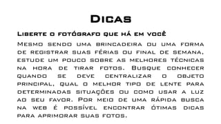 Dicas
Liberte o fotógrafo que há em você
Mesmo sendo uma brincadeira ou uma forma
de registrar suas férias ou final de semana,
estude um pouco sobre as melhores técnicas
na hora de tirar fotos. Busque conhecer
quando se deve centralizar o objeto
principal, qual o melhor tipo de lente para
determinadas situações ou como usar a luz
ao seu favor. Por meio de uma rápida busca
na web é possível encontrar ótimas dicas
para aprimorar suas fotos.
 