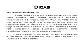 Dicas
Use os Aplicativos Corretos
Os smartphones do momento possuem aplicativos para
fotos medianos, mas existem alternativas melhores.
Aplicativos como Snapseed, PicsArt, Pixlr ou VSCO são os
mais comuns, mas você pode encontrar outros exemplos
específicos para os vários tipos de fotografia diferentes e
edições (como aplicar molduras, filtros, recortar a própria
foto, acrescentar ícones divertidos, estampas, fotos
panorâmicas, macro e tantos outros detalhes).
O mais popular, o Instagram, oferece recursos bem
interessantes que permitem uma edição rápida da foto e a
aplicação de vários efeitos.
 