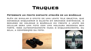 Truques
Fotografe um ponto distante através de um binóculo
Além de simular o efeito de uma lente tele objetiva, que
consegue enquadrar o sujeito em grandes distâncias, o
recurso de colocar o binóculo em frente a lente do
celular gera uma foto com uma moldura redonda bem
forte. Isso automaticamente muda o enquadramento, ou
seja, a composição da foto.
 