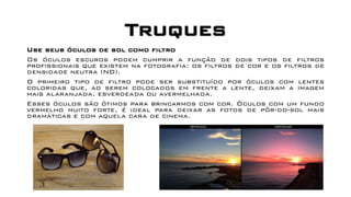 Truques
Use seus óculos de sol como filtro
Os óculos escuros podem cumprir a função de dois tipos de filtros
profissionais que existem na fotografia: os filtros de cor e os filtros de
densidade neutra (ND).
O primeiro tipo de filtro pode ser substituído por óculos com lentes
coloridas que, ao serem colocados em frente a lente, deixam a imagem
mais alaranjada, esverdeada ou avermelhada.
Esses óculos são ótimos para brincarmos com cor. Óculos com um fundo
vermelho muito forte, é ideal para deixar as fotos de pôr-do-sol mais
dramáticas e com aquela cara de cinema.
 