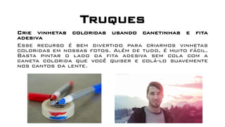 Truques
Crie vinhetas coloridas usando canetinhas e fita
adesiva
Esse recurso é bem divertido para criarmos vinhetas
coloridas em nossas fotos. Além de tudo, é muito fácil.
Basta pintar o lado da fita adesiva sem cola com a
caneta colorida que você quiser e colá-lo suavemente
nos cantos da lente.
 