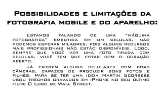 Estamos falando de uma “máquina
fotográfica” embutida em um celular, não
podemos esperar milagres, pois alguns recursos
mais profissionais não estão disponíveis. Logo,
sempre que você ver uma foto tirada com
celular, você tem que estar com o coração
aberto.
Já existem alguns celulares com boas
câmeras, capazes de produzir boas fotos e
filmes. Para se ter uma ideia Martin Scorsese
usou trechos gravados em iPhone no seu último
filme O Lobo de Wall Street.
Possibilidades e limitações da
fotografia mobile e do aparelho:
 