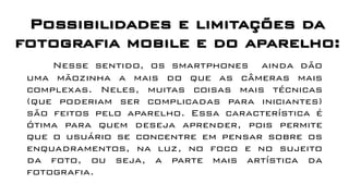 Possibilidades e limitações da
fotografia mobile e do aparelho:
Nesse sentido, os smartphones ainda dão
uma mãozinha a mais do que as câmeras mais
complexas. Neles, muitas coisas mais técnicas
(que poderiam ser complicadas para iniciantes)
são feitos pelo aparelho. Essa característica é
ótima para quem deseja aprender, pois permite
que o usuário se concentre em pensar sobre os
enquadramentos, na luz, no foco e no sujeito
da foto, ou seja, a parte mais artística da
fotografia.
 
