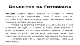 Conceitos da Fotografia
Altura: Outra regra básica e também a parte
engraçada da fotografia. Pois é isso que vai
colocar você nas posições mais constrangedoras,
loucas e difíceis da sua vida.
Vamos ao exemplo prático: uma criança de 1 ano
e pouco começou a andar, e você quer registrar
isso. Parabéns, então faça direito. Agache, ajoelhe-
se, deite no chão, sei lá, faça qualquer coisa, mas
fique com o celular na altura dos olhos da criança.
Ninguém que ver a moleira da criança. Isso vale
para tudo.
 