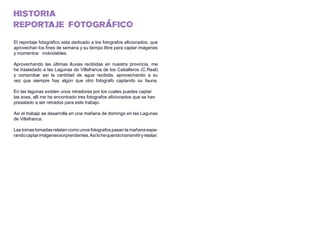 HISTORIA
REPORTAJE FOTOGRÁFICO
El reportaje fotográfico esta dedicado a los fotografos aficionados, que
aprovechan los fines de semana y su tiempo libre para captar imágenes
y momentos inolvidables.
Aprovechando las últimas lluvias recibidas en nuestra provincia, me
he trasladado a las Lagunas de Villafranca de los Caballeros (C.Real)
y comprobar así la cantidad de agua recibida, aprovechando a su
vez que siempre hay algún que otro fotografo captando su fauna.
En las lagunas existen unos miradores por los cuales puedes captar
las aves, alli me he encontrado tres fotografos aficionados que se han
presatado a ser retrados para este trabajo.
Asi el trabajo se desarrolla en una mañana de domingo en las Lagunas
de Villafranca.
Las tomas tomadas relatan como unos fotografos pasan la mañana espe-
randocaptarimágenessorprendentes.Asílohequeridotransmitiryrelatar.
 