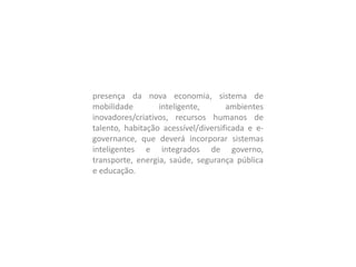 presença da nova economia, sistema de
mobilidade inteligente, ambientes
inovadores/criativos, recursos humanos de
talento, habitação acessível/diversificada e e-
governance, que deverá incorporar sistemas
inteligentes e integrados de governo,
transporte, energia, saúde, segurança pública
e educação.
 