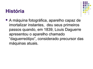 História
A máquina fotográfica, aparelho capaz de
 imortalizar instantes, deu seus primeiros
 passos quando, em 1839, Louis Daguerre
 apresentou o aparelho chamado
 “daguerreótipo”, considerado precursor das
 máquinas atuais.
 