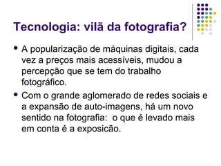 Tecnologia: vilã da fotografia?
A  popularização de máquinas digitais, cada
  vez a preços mais acessíveis, mudou a
  percepção que se tem do trabalho
  fotográfico.
 Com o grande aglomerado de redes sociais e
  a expansão de auto-imagens, há um novo
  sentido na fotografia: o que é levado mais
  em conta é a exposicão.
 