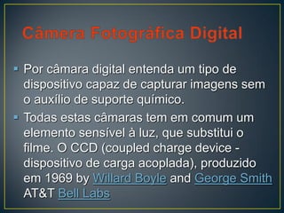  Por câmara digital entenda um tipo de
dispositivo capaz de capturar imagens sem
o auxílio de suporte químico.
 Todas estas câmaras tem em comum um
elemento sensível à luz, que substitui o
filme. O CCD (coupled charge device -
dispositivo de carga acoplada), produzido
em 1969 by Willard Boyle and George Smith
AT&T Bell Labs
 