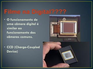 • O funcionamento de
uma câmera digital é
similar ao
funcionamento das
câmeras comuns.
• CCD (Charge-Coupled
Device)
 