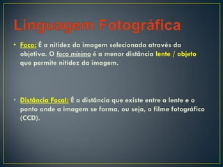 • Foco: É a nitidez da imagem selecionada através da
objetiva. O foco mínimo é a menor distância lente / objeto
que permite nitidez da imagem.
• Distância Focal: É a distância que existe entre a lente e o
ponto onde a imagem se forma, ou seja, o filme fotográfico
(CCD).
 