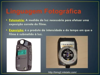• Fotometria: A medida da luz necessária para efetuar uma
exposição correta do filme.
• Exposição: é o produto da intensidade e do tempo em que o
filme é submetido à luz.
http://bimg2.mlstatic.com/
 